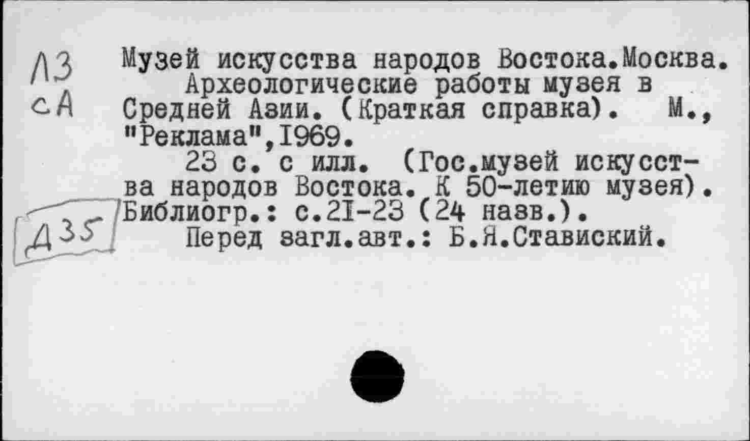 ﻿A3 сА
ж
Музей искусства народов Востока.Москва Археологические работы музея в Средней Азии. (Краткая справка). М., ’’Реклама”, 1969.
23 с. с илл. (Гос.музей искусства народов Востока. К 50-летию музея). Библиогр.: с.21-23 (24 назв.).
Перед загл.авт.: Б.Я.Ставиский.